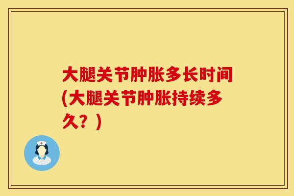 大腿关节肿胀多长时间(大腿关节肿胀持续多久？)