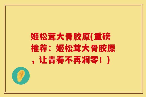 姬松茸大骨胶原(重磅推荐：姬松茸大骨胶原，让青春不再凋零！)