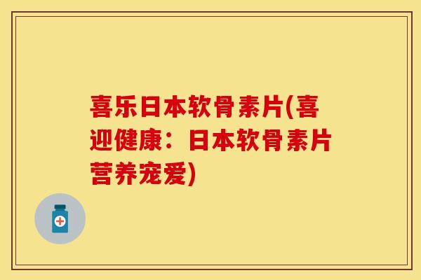 喜乐日本软骨素片(喜迎健康：日本软骨素片营养宠爱)