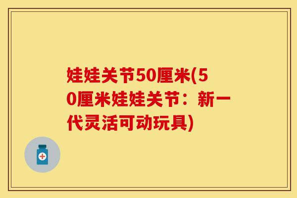 娃娃关节50厘米(50厘米娃娃关节：新一代灵活可动玩具)