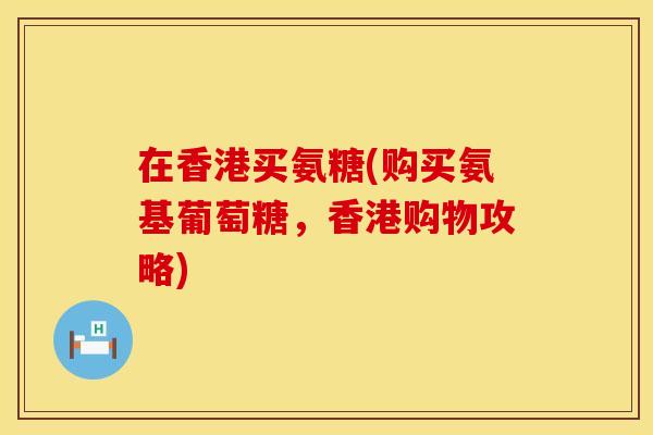 在香港买氨糖(购买氨基葡萄糖，香港购物攻略)