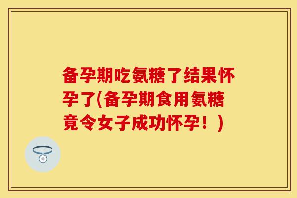 备孕期吃氨糖了结果怀孕了(备孕期食用氨糖竟令女子成功怀孕！)