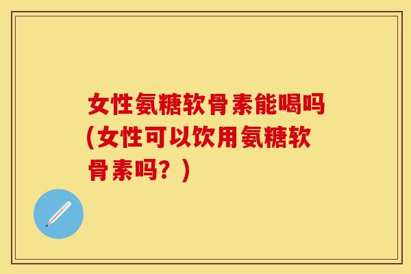 女性氨糖软骨素能喝吗(女性可以饮用氨糖软骨素吗？)