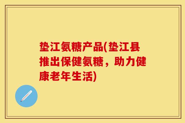 垫江氨糖产品(垫江县推出保健氨糖，助力健康老年生活)