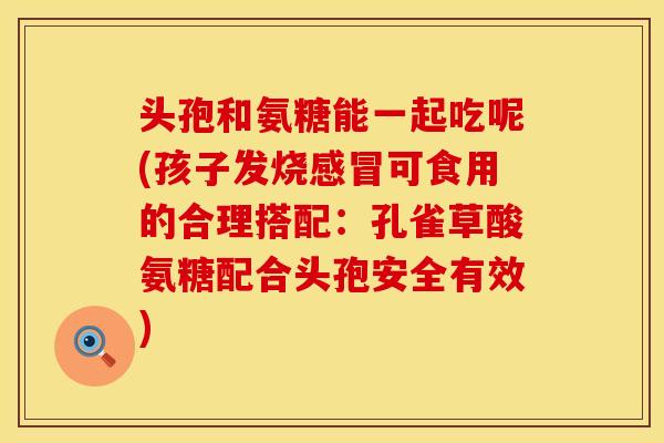 头孢和氨糖能一起吃呢(孩子发烧感冒可食用的合理搭配：孔雀草酸氨糖配合头孢安全有效)