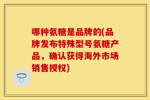 哪种氨糖是品牌的(品牌发布特殊型号氨糖产品，确认获得海外市场销售授权)