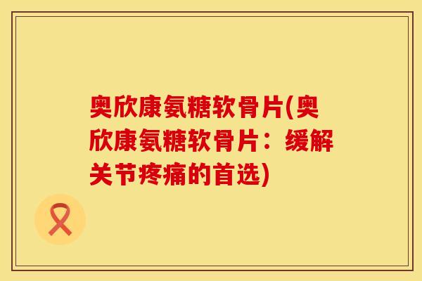 奥欣康氨糖软骨片(奥欣康氨糖软骨片：缓解关节疼痛的首选)