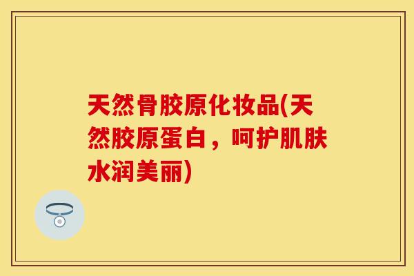 天然骨胶原化妆品(天然胶原蛋白，呵护肌肤水润美丽)