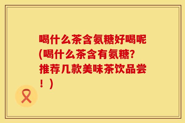 喝什么茶含氨糖好喝呢(喝什么茶含有氨糖？推荐几款美味茶饮品尝！)
