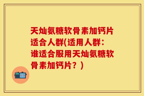 天灿氨糖软骨素加钙片适合人群(适用人群：谁适合服用天灿氨糖软骨素加钙片？)