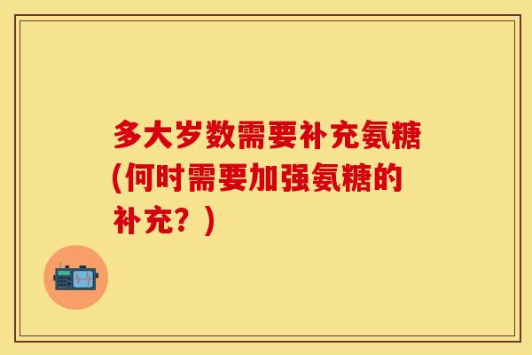 多大岁数需要补充氨糖(何时需要加强氨糖的补充？)