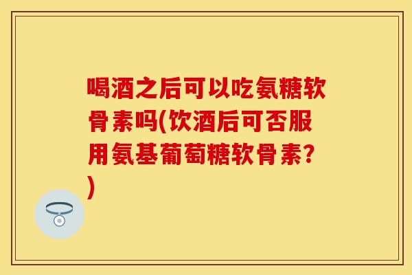 喝酒之后可以吃氨糖软骨素吗(饮酒后可否服用氨基葡萄糖软骨素？)