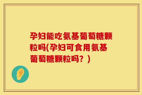 孕妇能吃氨基葡萄糖颗粒吗(孕妇可食用氨基葡萄糖颗粒吗？)