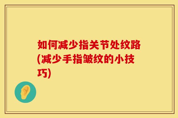 如何减少指关节处纹路(减少手指皱纹的小技巧)