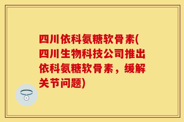四川依科氨糖软骨素(四川生物科技公司推出依科氨糖软骨素，缓解关节问题)