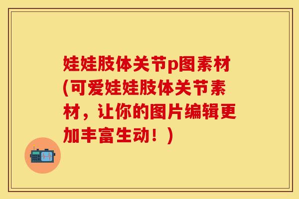 娃娃肢体关节p图素材(可爱娃娃肢体关节素材，让你的图片编辑更加丰富生动！)