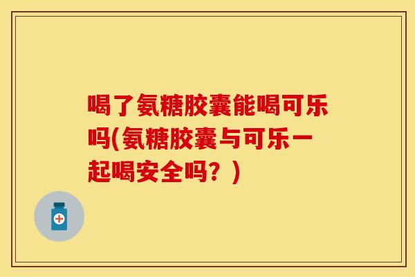 喝了氨糖胶囊能喝可乐吗(氨糖胶囊与可乐一起喝安全吗？)