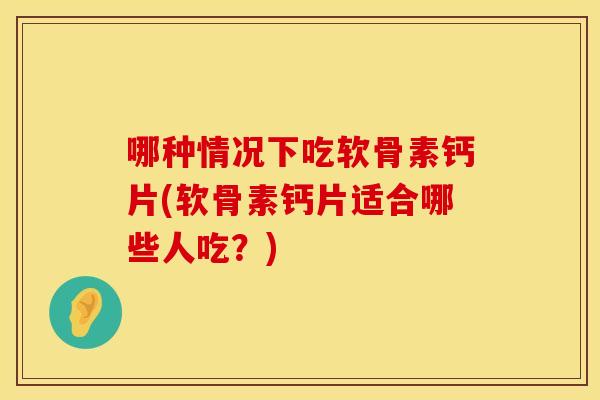 哪种情况下吃软骨素钙片(软骨素钙片适合哪些人吃？)