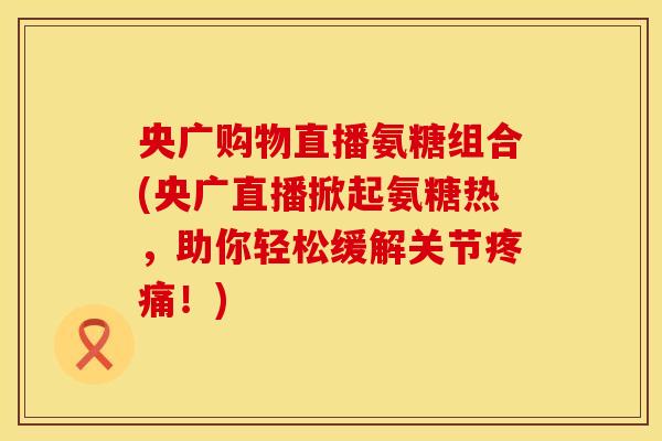 央广购物直播氨糖组合(央广直播掀起氨糖热，助你轻松缓解关节疼痛！)