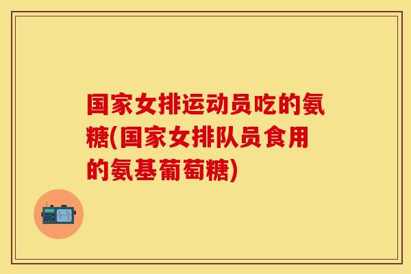 国家女排运动员吃的氨糖(国家女排队员食用的氨基葡萄糖)