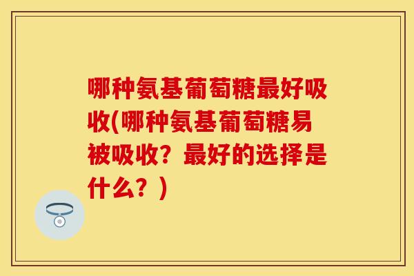 哪种氨基葡萄糖最好吸收(哪种氨基葡萄糖易被吸收？最好的选择是什么？)