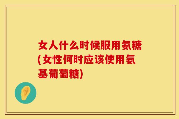 女人什么时候服用氨糖(女性何时应该使用氨基葡萄糖)
