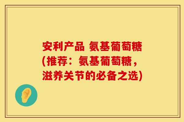 安利产品 氨基葡萄糖(推荐：氨基葡萄糖，滋养关节的必备之选)