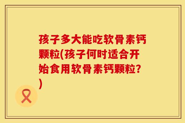 孩子多大能吃软骨素钙颗粒(孩子何时适合开始食用软骨素钙颗粒？)