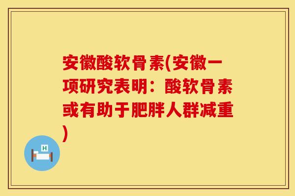 安徽酸软骨素(安徽一项研究表明：酸软骨素或有助于肥胖人群减重)