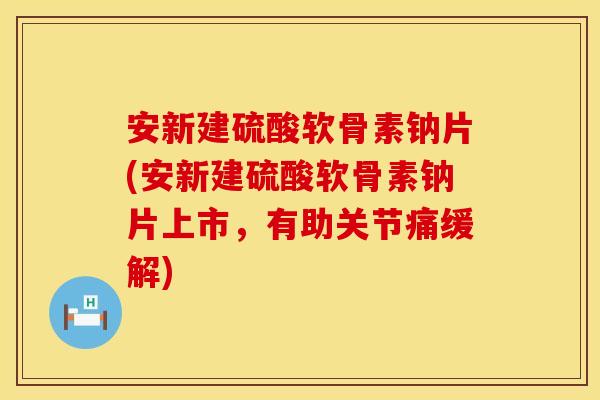 安新建硫酸软骨素钠片(安新建硫酸软骨素钠片上市，有助关节痛缓解)