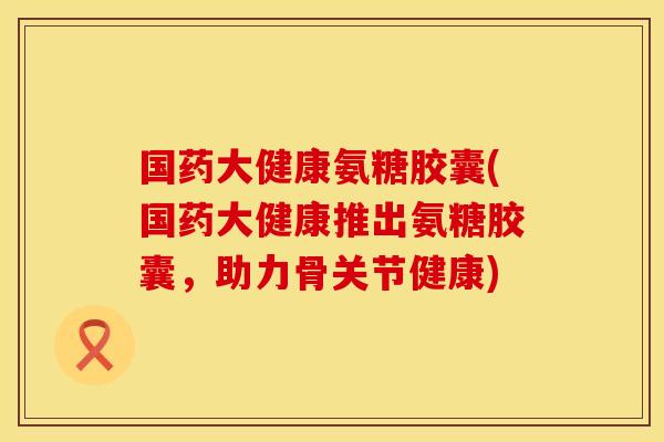 国药大健康氨糖胶囊(国药大健康推出氨糖胶囊，助力骨关节健康)
