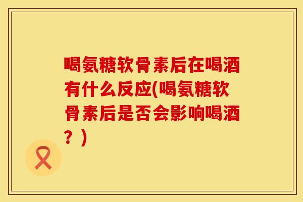 喝氨糖软骨素后在喝酒有什么反应(喝氨糖软骨素后是否会影响喝酒？)