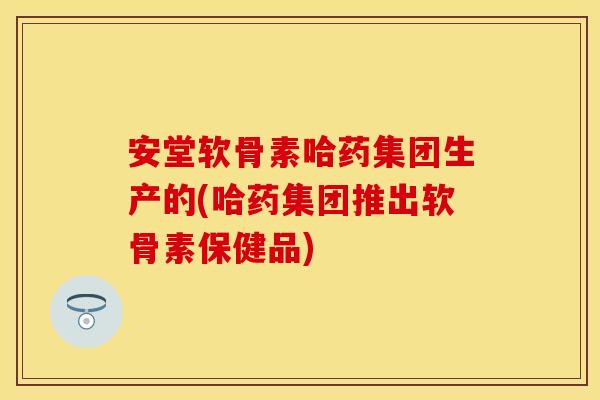安堂软骨素哈药集团生产的(哈药集团推出软骨素保健品)