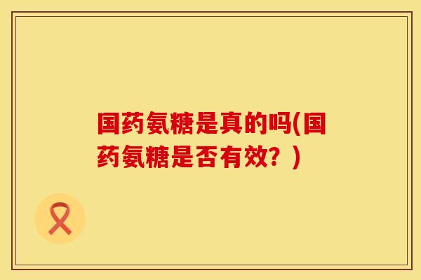 国药氨糖是真的吗(国药氨糖是否有效？)