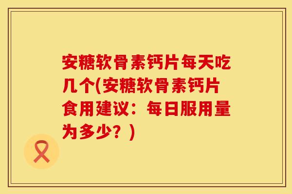 安糖软骨素钙片每天吃几个(安糖软骨素钙片食用建议：每日服用量为多少？)