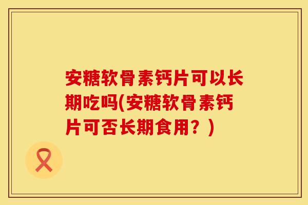安糖软骨素钙片可以长期吃吗(安糖软骨素钙片可否长期食用？)