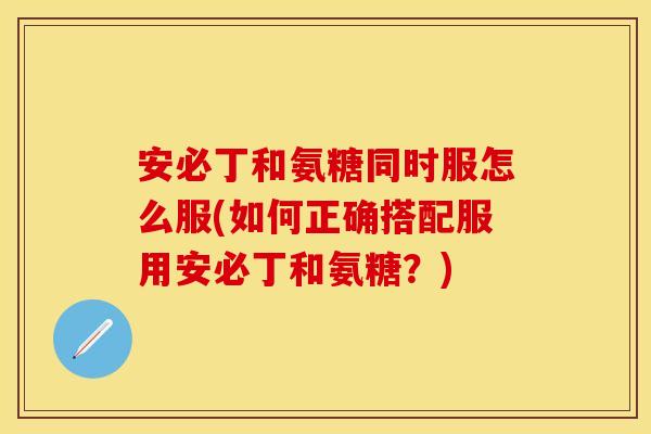 安必丁和氨糖同时服怎么服(如何正确搭配服用安必丁和氨糖？)