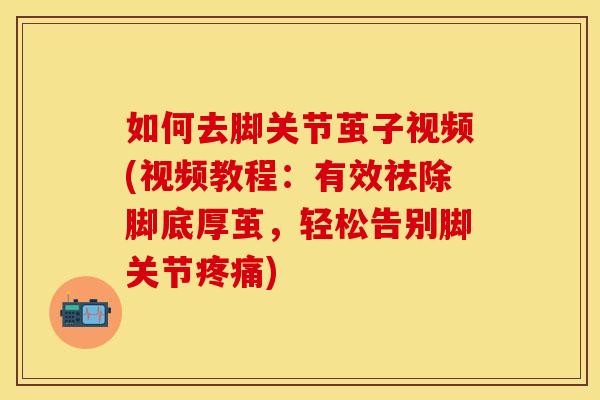 如何去脚关节茧子视频(视频教程：有效祛除脚底厚茧，轻松告别脚关节疼痛)