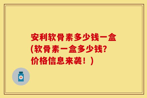 安利软骨素多少钱一盒(软骨素一盒多少钱？价格信息来袭！)
