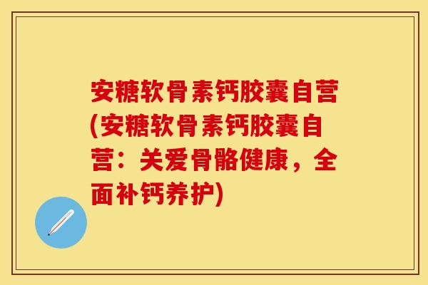 安糖软骨素钙胶囊自营(安糖软骨素钙胶囊自营：关爱骨骼健康，全面补钙养护)