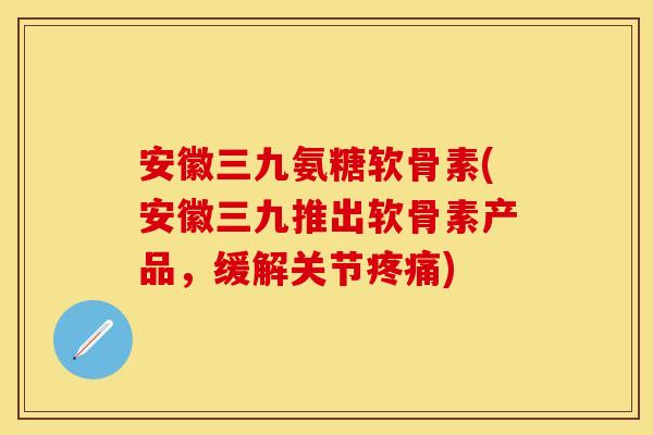 安徽三九氨糖软骨素(安徽三九推出软骨素产品，缓解关节疼痛)