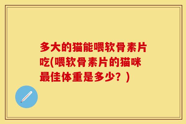 多大的猫能喂软骨素片吃(喂软骨素片的猫咪最佳体重是多少？)