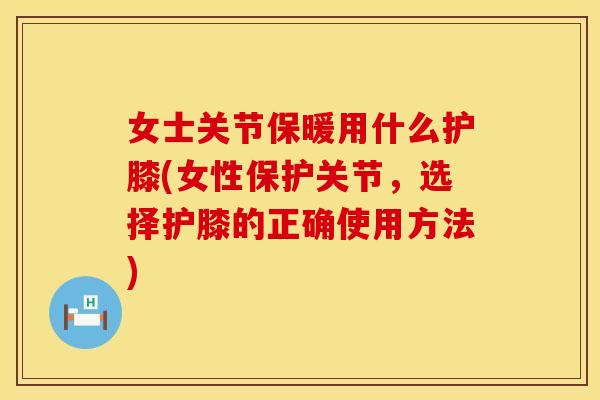 女士关节保暖用什么护膝(女性保护关节，选择护膝的正确使用方法)