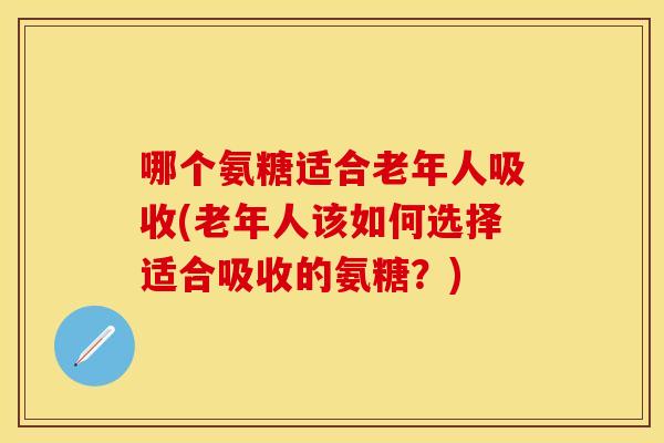 哪个氨糖适合老年人吸收(老年人该如何选择适合吸收的氨糖？)