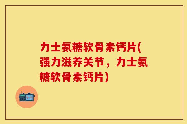 力士氨糖软骨素钙片(强力滋养关节，力士氨糖软骨素钙片)