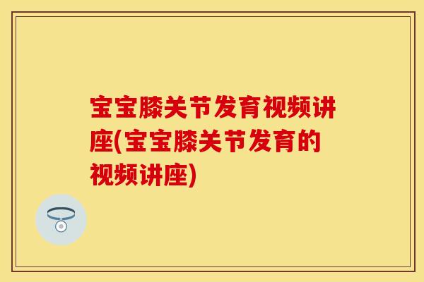 宝宝膝关节发育视频讲座(宝宝膝关节发育的视频讲座)