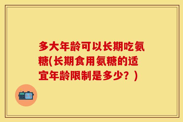 多大年龄可以长期吃氨糖(长期食用氨糖的适宜年龄限制是多少？)