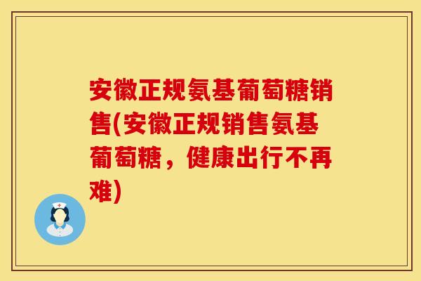 安徽正规氨基葡萄糖销售(安徽正规销售氨基葡萄糖,健康出行不再难) 安徽正规氨基葡萄糖销售(安徽正规销售氨基葡萄糖,健康出行不再难)