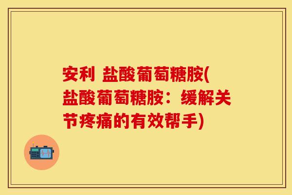 安利 盐酸葡萄糖胺(盐酸葡萄糖胺：缓解关节疼痛的有效帮手)