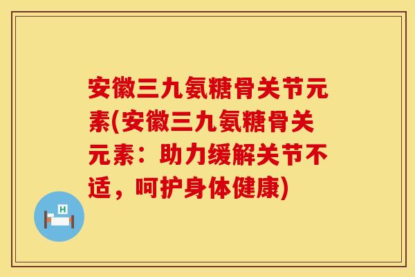 安徽三九氨糖骨关节元素(安徽三九氨糖骨关元素：助力缓解关节不适，呵护身体健康)